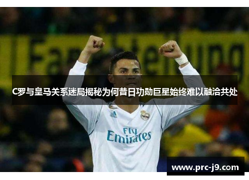 C罗与皇马关系迷局揭秘为何昔日功勋巨星始终难以融洽共处