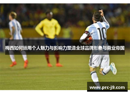梅西如何运用个人魅力与影响力塑造全球品牌形象与商业帝国