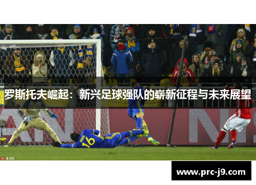 罗斯托夫崛起:新兴足球强队的崭新征程与未来展望 罗斯托夫崛起:新兴足球强队的崭新征程与未来展望