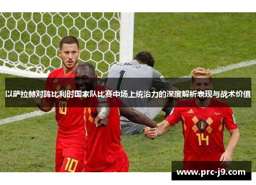 以萨拉赫对阵比利时国家队比赛中场上统治力的深度解析表现与战术价值