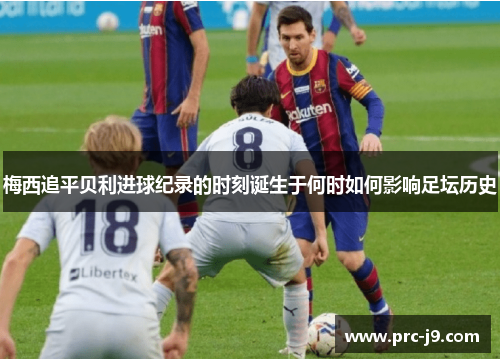 梅西追平贝利进球纪录的时刻诞生于何时如何影响足坛历史