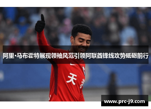 阿里·马布霍特展现领袖风范引领阿联酋锋线攻势砥砺前行 阿里·马布霍特展现领袖风范引领阿联酋锋线攻势砥砺前行